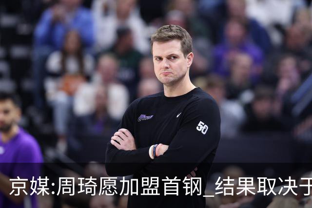 京媒:周琦愿加盟首钢 结果取决于两队谈判结果